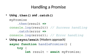 Handling a Promise
• Using .then() and .catch()
myPromise
.then(result =>
console.log(result)) // Success handling
.catch(error =>
console.log(error)); // Error handling
• Using async/await (Modern approach)
async function handlePromise() {
try {
let result = await myPromise;
 