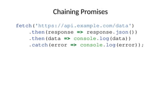 Chaining Promises
fetch('https://api.example.com/data')
.then(response => response.json())
.then(data => console.log(data))
.catch(error => console.log(error));
 