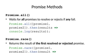 Promise Methods
Promise.all()
• Waits for all promises to resolve or rejects if any fail.
Promise.all([promise1,
promise2]).then(results =>
console.log(results));
Promise.race()
• Returns the result of the first resolved or rejected promise.
Promise.race([promise1,
promise2]).then(result =>
 
