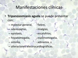 Manifestaciones clínicasTripanosomiasis aguda se puede presentar con:malestar general,	- fiebre, adenopatías, 		- mialgias, epistaxis,		- escalofríos, hepatomegalia, 	- esplenomegalia, astenia, 		- adinamia, y alteraciones electrocardiográficas.