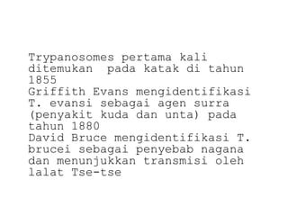 Trypanosomes pertama kali
ditemukan pada katak di tahun
1855
Griffith Evans mengidentifikasi
T. evansi sebagai agen surra
(penyakit kuda dan unta) pada
tahun 1880
David Bruce mengidentifikasi T.
brucei sebagai penyebab nagana
dan menunjukkan transmisi oleh
lalat Tse-tse

 
