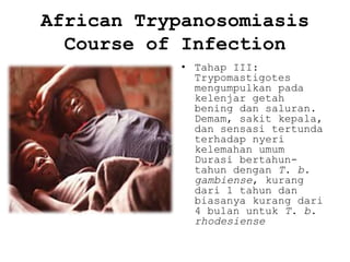 African Trypanosomiasis
Course of Infection
• Tahap III:
Trypomastigotes
mengumpulkan pada
kelenjar getah
bening dan saluran.
Demam, sakit kepala,
dan sensasi tertunda
terhadap nyeri
kelemahan umum
Durasi bertahuntahun dengan T. b.
gambiense, kurang
dari 1 tahun dan
biasanya kurang dari
4 bulan untuk T. b.
rhodesiense

 