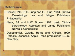 Reference
 Beaver, P.C., R.C. Jung and E. . Cup, 1984. Clinical
Parasitology. Lea and febiger Publishers.
Philadelphia
 Neva, F.A and H.W. Brown. 1994. basic Clinical
parasitology. Appleton and Lange Publishers.
Norwalk, Connecticut
 Despommier, Gwadz, Hotez and Knirsch, 1990.
Parasitc Diseases. Apple Trees productions L.L.C.,
New York
 