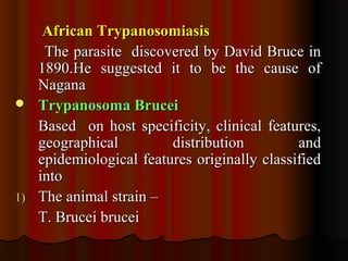 African TrypanosomiasisAfrican Trypanosomiasis
The parasite discovered by David Bruce inThe parasite discovered by David Bruce in
1890.He suggested it to be the cause of1890.He suggested it to be the cause of
NaganaNagana
 Trypanosoma BruceiTrypanosoma Brucei
Based on host specificity, clinical features,Based on host specificity, clinical features,
geographical distribution andgeographical distribution and
epidemiological features originally classifiedepidemiological features originally classified
intointo
1)1) The animal strain –The animal strain –
T. Brucei bruceiT. Brucei brucei
 