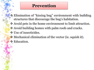 Prevention
 Elimination of “kissing bug” environment with building
structures that discourage the bug’s habitation.
 Avoid pets in the home environment to limit attraction.
 Avoid building homes with palm roofs and cracks.
 Use of insecticides.
 Mechanical elimination of the vector (ie. squish it).
 Education.
 