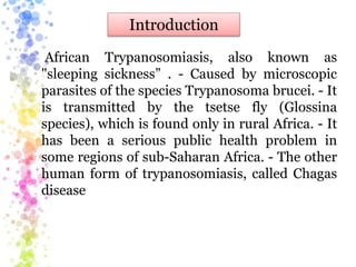 African Trypanosomiasis, also known as
"sleeping sickness” . - Caused by microscopic
parasites of the species Trypanosoma brucei. - It
is transmitted by the tsetse fly (Glossina
species), which is found only in rural Africa. - It
has been a serious public health problem in
some regions of sub-Saharan Africa. - The other
human form of trypanosomiasis, called Chagas
disease
Introduction
 