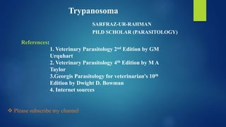 SARFRAZ-UR-RAHMAN
PH.D SCHOLAR (PARASITOLOGY)
1. Veterinary Parasitology 2nd Edition by GM
Urquhart
2. Veterinary Parasitology 4th Edition by M A
Taylor
3.Georgis Parasitology for veterinarian's 10th
Edition by Dwight D. Bowman
4. Internet sources
References:
Trypanosoma
 Please subscribe my channel
 
