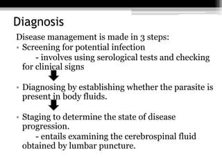 Diagnosis
Disease management is made in 3 steps:
• Screening for potential infection
- involves using serological tests and checking
for clinical signs
• Diagnosing by establishing whether the parasite is
present in body fluids.
• Staging to determine the state of disease
progression.
- entails examining the cerebrospinal fluid
obtained by lumbar puncture.
 