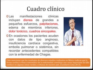 0 Las manifestaciones clínicas
incluyen disnea de grandes a
pequeños esfuerzos, palpitaciones,
edema de miembros inferiores,
dolor torácico, cuadros sincopales.
0 En ocasiones los pacientes acuden
con datos de tipo anginoso,
insuficiencia cardíaca congestiva,
embolia pulmonar o sistémica, sin
recordar antecedentes compatibles
con la enfermedad de Chagas.
Cabe mencionar que los resultados de diversos estudios realizados en México indican que la
forma cardíaca crónica sintomática de la enfermedad constituye una causa importante de fallo
cardíaco en algunas zonas rurales y urbanas de nuestro país. (Carabarin-Lima 2013).
Cuadro clínico
 
