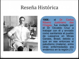Reseña Histórica
1906.- el Dr Carlos
Ribeiro Justiniano das
Chagas, fue invitado por
el Dr Osvaldo Cruz a
trabajar con él y enviado
como sanitarista al pueblo
de Lassance en Minas
Garaes, Brasil, debido a
que en ese entonces el
paludismo (malaria), entre
otras enfermedades era
endémico en la región.(1)
 