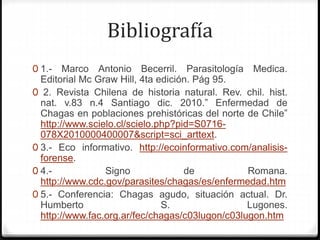 Bibliografía
0 1.- Marco Antonio Becerril. Parasitología Medica.
Editorial Mc Graw Hill, 4ta edición. Pág 95.
0 2. Revista Chilena de historia natural. Rev. chil. hist.
nat. v.83 n.4 Santiago dic. 2010.” Enfermedad de
Chagas en poblaciones prehistóricas del norte de Chile”
http://www.scielo.cl/scielo.php?pid=S0716-
078X2010000400007&script=sci_arttext.
0 3.- Eco informativo. http://ecoinformativo.com/analisis-
forense.
0 4.- Signo de Romana.
http://www.cdc.gov/parasites/chagas/es/enfermedad.htm
0 5.- Conferencia: Chagas agudo, situación actual. Dr.
Humberto S. Lugones.
http://www.fac.org.ar/fec/chagas/c03lugon/c03lugon.htm
 