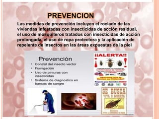 PREVENCION
Las medidas de prevención incluyen el rociado de las
viviendas infestadas con insecticidas de acción residual,
el uso de mosquiteros tratados con insecticidas de acción
prolongada, el uso de ropa protectora y la aplicación de
repelente de insectos en las áreas expuestas de la piel
 