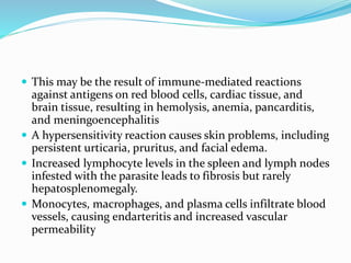  This may be the result of immune-mediated reactions
against antigens on red blood cells, cardiac tissue, and
brain tissue, resulting in hemolysis, anemia, pancarditis,
and meningoencephalitis
 A hypersensitivity reaction causes skin problems, including
persistent urticaria, pruritus, and facial edema.
 Increased lymphocyte levels in the spleen and lymph nodes
infested with the parasite leads to fibrosis but rarely
hepatosplenomegaly.
 Monocytes, macrophages, and plasma cells infiltrate blood
vessels, causing endarteritis and increased vascular
permeability
 