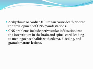  Arrhythmia or cardiac failure can cause death prior to
the development of CNS manifestations.
 CNS problems include perivascular infiltration into
the interstitium in the brain and spinal cord, leading
to meningoencephalitis with edema, bleeding, and
granulomatous lesions.
 