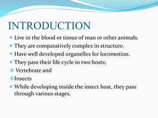 INTRODUCTION
 Live in the blood or tissue of man or other animals.
 They are comparatively complex in structure.
 Have well developed organelles for locomotion.
 They pass their life cycle in two hosts;
 Vertebrate and
Insects
 While developing inside the insect host, they pass
through various stages.
 