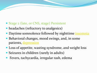  Stage 2 (late, or CNS, stage) Persistent
 headaches (refractory to analgesics)
 Daytime somnolence followed by nighttime insomnia
 Behavioral changes, mood swings, and, in some
patients, depression
 Loss of appetite, wasting syndrome, and weight loss
 Seizures in children (rarely in adults)
 Fevers, tachycardia, irregular rash, edema
 