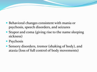  Behavioral changes consistent with mania or
psychosis, speech disorders, and seizures
 Stupor and coma (giving rise to the name sleeping
sickness)
 Psychosis
 Sensory disorders, tremor (shaking of body), and
ataxia (loss of full control of body movements)
 