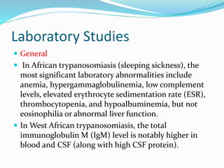 Laboratory Studies
 General
 In African trypanosomiasis (sleeping sickness), the
most significant laboratory abnormalities include
anemia, hypergammaglobulinemia, low complement
levels, elevated erythrocyte sedimentation rate (ESR),
thrombocytopenia, and hypoalbuminemia, but not
eosinophilia or abnormal liver function.
 In West African trypanosomiasis, the total
immunoglobulin M (IgM) level is notably higher in
blood and CSF (along with high CSF protein).
 
