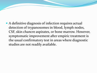  A definitive diagnosis of infection requires actual
detection of trypanosomes in blood, lymph nodes,
CSF, skin chancre aspirates, or bone marrow. However,
symptomatic improvement after empiric treatment is
the usual confirmatory test in areas where diagnostic
studies are not readily available.
 