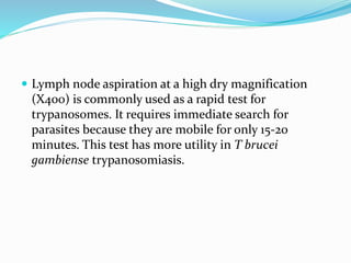  Lymph node aspiration at a high dry magnification
(X400) is commonly used as a rapid test for
trypanosomes. It requires immediate search for
parasites because they are mobile for only 15-20
minutes. This test has more utility in T brucei
gambiense trypanosomiasis.
 