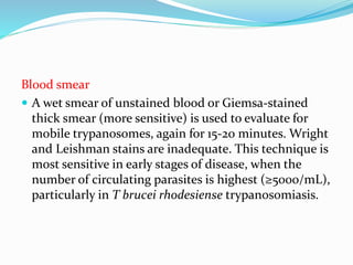 Blood smear
 A wet smear of unstained blood or Giemsa-stained
thick smear (more sensitive) is used to evaluate for
mobile trypanosomes, again for 15-20 minutes. Wright
and Leishman stains are inadequate. This technique is
most sensitive in early stages of disease, when the
number of circulating parasites is highest (≥5000/mL),
particularly in T brucei rhodesiense trypanosomiasis.
 