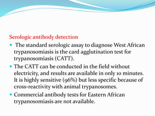 Serologic antibody detection
 The standard serologic assay to diagnose West African
trypanosomiasis is the card agglutination test for
trypanosomiasis (CATT).
 The CATT can be conducted in the field without
electricity, and results are available in only 10 minutes.
It is highly sensitive (96%) but less specific because of
cross-reactivity with animal trypanosomes.
 Commercial antibody tests for Eastern African
trypanosomiasis are not available.
 