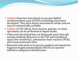  Antigen detection tests based on enzyme-linked
immunosorbent assay (ELISA) technology have been
developed. They have shown inconsistent results and are
not yet commercially available.
 Culture of CSF, blood, bone marrow aspirate, or tissue
specimens can be performed in liquid media.
 Other tests developed but not frequently used clinically
include antibody detection in the CSF and intrathecal
space (low sensitivity), polymerase chain reaction (PCR),
and serum proteomic tests.
 Research tools such as isoenzyme analysis and restriction
fragment length polymorphism (RFLP) are used for
definitive subspecies identification.
 
