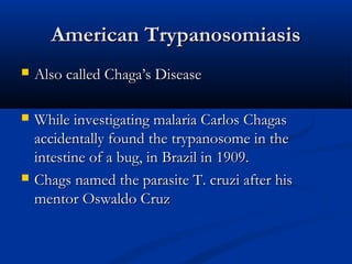 American TrypanosomiasisAmerican Trypanosomiasis
 Also called Chaga’s DiseaseAlso called Chaga’s Disease
 While investigating malaria Carlos ChagasWhile investigating malaria Carlos Chagas
accidentally found the trypanosome in theaccidentally found the trypanosome in the
intestine of a bug, in Brazil in 1909.intestine of a bug, in Brazil in 1909.
 Chags named the parasite T. cruzi after hisChags named the parasite T. cruzi after his
mentor Oswaldo Cruzmentor Oswaldo Cruz
 