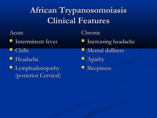 African TrypanosomoiasisAfrican Trypanosomoiasis
Clinical FeaturesClinical Features
AcuteAcute
 Intermittent feverIntermittent fever
 ChillsChills
 HeadacheHeadache
 LymphadenopathyLymphadenopathy
(posterior Cervical)(posterior Cervical)
ChronicChronic
 Increasing headacheIncreasing headache
 Mental dullnessMental dullness
 ApathyApathy
 SleepinessSleepiness
 