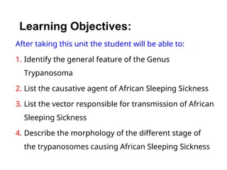 Learning Objectives:
After taking this unit the student will be able to:
1. Identify the general feature of the Genus
Trypanosoma
2. List the causative agent of African Sleeping Sickness
3. List the vector responsible for transmission of African
Sleeping Sickness
4. Describe the morphology of the different stage of
the trypanosomes causing African Sleeping Sickness
 