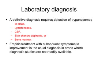 Laboratory diagnosis
• A definitive diagnosis requires detection of trypanosomes
– In blood,
– Lymph nodes,
– CSF,
– Skin chancre aspirates, or
– Bone marrow.
• Empiric treatment with subsequent symptomatic
improvement is the usual diagnosis in areas where
diagnostic studies are not readily available.
 