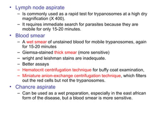 • Lymph node aspirate
– Is commonly used as a rapid test for trypanosomes at a high dry
magnification (X 400).
– It requires immediate search for parasites because they are
mobile for only 15-20 minutes.
• Blood smear
– A wet smear of unstained blood for mobile trypanosomes, again
for 15-20 minutes
– Giemsa-stained thick smear (more sensitive)
– wright and leishman stains are inadequate.
– Better assays
– Hematocrit centrifugation technique for buffy coat examination,
– Miniature anion-exchange centrifugation technique, which filters
out the red cells but not the trypanosomes.
• Chancre aspirate
– Can be used as a wet preparation, especially in the east african
form of the disease, but a blood smear is more sensitive.
 