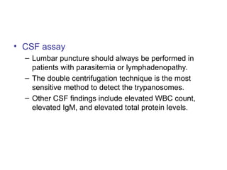 • CSF assay
– Lumbar puncture should always be performed in
patients with parasitemia or lymphadenopathy.
– The double centrifugation technique is the most
sensitive method to detect the trypanosomes.
– Other CSF findings include elevated WBC count,
elevated IgM, and elevated total protein levels.
 