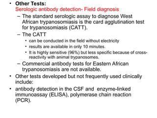 • Other Tests:
Serologic antibody detection- Field diagnosis
– The standard serologic assay to diagnose West
African trypanosomiasis is the card agglutination test
for trypanosomiasis (CATT).
– The CATT
• can be conducted in the field without electricity
• results are available in only 10 minutes.
• It is highly sensitive (96%) but less specific because of cross-
reactivity with animal trypanosomes.
– Commercial antibody tests for Eastern African
trypanosomiasis are not available.
• Other tests developed but not frequently used clinically
include:
• antibody detection in the CSF and enzyme-linked
immunoassay (ELISA), polymerase chain reaction
(PCR).
 