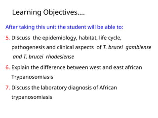 Learning Objectives….
After taking this unit the student will be able to:
5. Discuss the epidemiology, habitat, life cycle,
pathogenesis and clinical aspects of T. brucei gambiense
and T. brucei rhodesiense
6. Explain the difference between west and east african
Trypanosomiasis
7. Discuss the laboratory diagnosis of African
trypanosomiasis
 