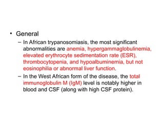 • General
– In African trypanosomiasis, the most significant
abnormalities are anemia, hypergammaglobulinemia,
elevated erythrocyte sedimentation rate (ESR),
thrombocytopenia, and hypoalbuminemia, but not
eosinophilia or abnormal liver function.
– In the West African form of the disease, the total
immunoglobulin M (IgM) level is notably higher in
blood and CSF (along with high CSF protein).
 