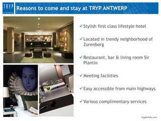 Reasons to come and stay at TRYP ANTWERP


                       Stylish first class lifestyle hotel

                       Located in trendy neighborhood of
                        Zurenborg

                       Restaurant, bar & living room Sir
                        Plantin

                       Meeting facilities

                       Easy accessible from main highways

                       Various complimentary services
 