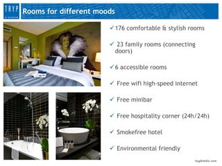 Rooms for different moods

                        176 comfortable & stylish rooms

                        23 family rooms (connecting
                        doors)

                        6 accessible rooms

                        Free wifi high-speed internet

                        Free minibar

                        Free hospitality corner (24h/24h)

                        Smokefree hotel

                        Environmental friendly
 