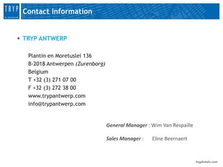 Contact Information


 TRYP ANTWERP

   Plantin en Moretuslei 136
   B-2018 Antwerpen (Zurenborg)
   Belgium
   T +32 (3) 271 07 00
   F +32 (3) 272 38 00
   www.trypantwerp.com
   info@trypantwerp.com


                                  General Manager : Wim Van Respaille

                                  Sales Manager :   Eline Beernaert
 
