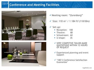Conference and Meeting Facilities


                           Meeting room: “Zurenborg”

                           Size: 110 m² / 1 184 ft²(11X10m)

                           Set-up:
                                Reception: 100
                                Theatre:    80
                                Schoolroom: 60
                                U-shape:    35

                              VERY COMPETIVE TAILOR-MADE
                               QUOTATIONS WITHIN 12 HOURS
                               OF REQUEST

                              Experienced planning and event
                               support

                              ‘100 % Conference Satisfaction
                               Guarantee’
 