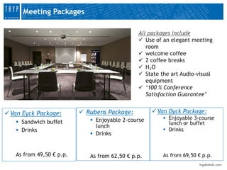 Meeting Packages

                                               All packages include
                                                Use of an elegant meeting
                                                  room
                                                welcome coffee
                                                2 coffee breaks
                                                H₂O
                                                State the art Audio-visual
                                                  equipment
                                                ‘100 % Conference
                                                  Satisfaction Guarantee’


 Van Eyck Package:        Rubens Package:          Van Dyck Package:
                              Enjoyable 2-course        Enjoyable 3-course
    Sandwich buffet                                      lunch or buffet
                               lunch
    Drinks                                              Drinks
                              Drinks


   As from 49,50 € p.p.      As from 62,50 € p.p.       As from 69,50 € p.p.
 