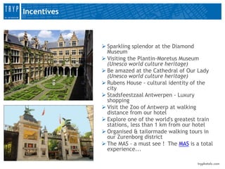 Incentives



              Sparkling splendor at the Diamond
               Museum
              Visiting the Plantin-Moretus Museum
               (Unesco world culture heritage)
              Be amazed at the Cathedral of Our Lady
               (Unesco world culture heritage)
              Rubens House - cultural identity of the
               city
              Stadsfeestzaal Antwerpen - Luxury
               shopping
              Visit the Zoo of Antwerp at walking
               distance from our hotel
              Explore one of the world's greatest train
               stations, less than 1 km from our hotel
              Organised & tailormade walking tours in
               our Zurenborg district
              The MAS - a must see ! The MAS is a total
               experience...
 