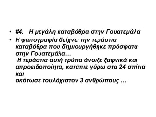 #4.     Η μεγάλη καταβόθρα στην Γουατεμάλα Η φωτογραφία δείχνει την τεράστια καταβόθρα που δημιουργήθηκε πρόσφατα στην Γουατεμάλα…  Η τεράστια αυτή τρύπα άνοιξε ξαφνικά και απροειδοποίητα, κατάπιε γύρω στα 24 σπίτια και  σκότωσε τουλάχιστον 3 ανθρώπους …       