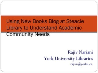 Rajiv Nariani York University Libraries rajivn@yorku.ca  Using New Books Blog at Steacie Library to Understand Academic Community Needs 
