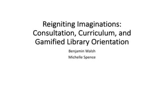 Reigniting Imaginations:
Consultation, Curriculum, and
Gamified Library Orientation
Benjamin Walsh
Michelle Spence
 