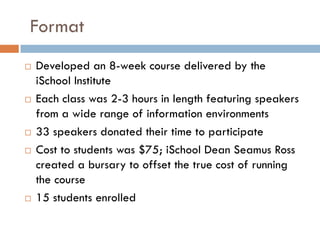 Format
   Developed an 8-week course delivered by the
    iSchool Institute
   Each class was 2-3 hours in length featur...