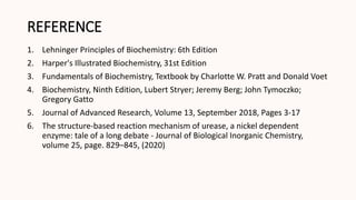 REFERENCE
1. Lehninger Principles of Biochemistry: 6th Edition
2. Harper's Illustrated Biochemistry, 31st Edition
3. Fundamentals of Biochemistry, Textbook by Charlotte W. Pratt and Donald Voet
4. Biochemistry, Ninth Edition, Lubert Stryer; Jeremy Berg; John Tymoczko;
Gregory Gatto
5. Journal of Advanced Research, Volume 13, September 2018, Pages 3-17
6. The structure-based reaction mechanism of urease, a nickel dependent
enzyme: tale of a long debate - Journal of Biological Inorganic Chemistry,
volume 25, page. 829–845, (2020)
 