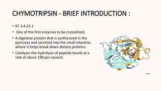 CHYMOTRIPSIN - BRIEF INTRODUCTION :
• EC 3.4.21.1
• One of the first enzymes to be crystallized.
• A digestive protein that is synthesized in the
pancreas and secreted into the small intestine,
where it helps break down dietary proteins.
• Catalyzes the hydrolysis of peptide bonds at a
rate of about 190 per second.
 