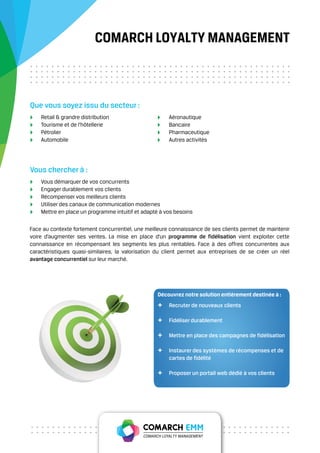 COMARCH LOYALTY MANAGEMENT



Que vous soyez issu du secteur :
    Retail & grandre distribution                      Aéronautique
    Tourisme et de l’hôtellerie                        Bancaire
    Pétrolier                                          Pharmaceutique
    Automobile                                         Autres activités




Vous chercher à :
    Vous démarquer de vos concurrents
    Engager durablement vos clients
    Récompenser vos meilleurs clients
    Utiliser des canaux de communication modernes
    Mettre en place un programme intuitif et adapté à vos besoins

Face au contexte fortement concurrentiel, une meilleure connaissance de ses clients permet de maintenir
voire d’augmenter ses ventes. La mise en place d’un programme de fidélisation vient exploiter cette
connaissance en récompensant les segments les plus rentables. Face à des offres concurrentes aux
caractéristiques quasi-similaires, la valorisation du client permet aux entreprises de se créer un réel
avantage concurrentiel sur leur marché.




                                                  Découvrez notre solution entièrement destinée à :
                                                  +    Recruter de nouveaux clients

                                                  +    Fidéliser durablement

                                                  +    Mettre en place des campagnes de fidélisation

                                                  +    Instaurer des systèmes de récompenses et de
                                                       cartes de fidélité

                                                  +    Proposer un portail web dédié à vos clients
 
