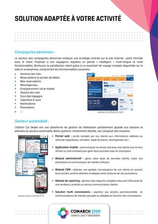 SOLUTION ADAPTÉE À VOTRE ACTIVITÉ



Compagnies aériennes :
Le secteur des compagnies aériennes implique une stratégie centrée sur le site internet : point d’entrée
avec le client. Proposer à vos voyageurs réguliers un portail « intelligent » multi-langue et multi
fonctionnalités. Renforcez la satisfaction client grâce à un assistant de voyage complet disponible sur le
web et smartphone, comprenant les fonctionnalités suivantes. :
    Horaires des vols
    Réservations et achats de billets
    Mes reservations
    Récompenses
    Enregistrement via le mobile
    Statuts des vols
    Suivi des bagages
    Calendrier & suivi
    Notifications
    Promotions
    ....                                                               www.crm4travel.com


Secteur automobile :
L’édition Car Dealer est une plateforme de gestion de fidélisation parfaitement ajustée aux besoins et
attentes du secteur automobile. Notre système, entièrement flexible, est composé des modules :
                                 Portail web : accès complet par vos clients aux informations relatives au
                                 véhicule (réparations, entretien, solde de points, récompenses etc)

                                 Application mobile : communiquez en temps réel avec vos clients tout en leur
                                 offrant un outil innovant pour gérer leurs activités avec la concession

                                 Module administratif : gérez votre base de données clients, créez vos
                                 promotions et communiquez de manière efficace

                                 Module CRM : obtenez une parfaite connaissance de vos clients en suivant
                                 leurs achats, profil et attentes et adaptez ainsi chacune de vos promotions

                                 Module de reporting : générez des rapports complets mesurant l’efficacité de
                                 vos vendeurs, produits ou encore communication clients.

                                 Solution multi concessions : planifiez vos actions promotionnelles     et
  www.auto.comarch.fr            communications de manière groupée ou adaptée en fonction des concessions
 